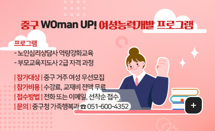 중구 WOman UP! 여성능력개발 프로그램
프로그램
- 노인심리상담사 역량강화교육
- 부모교육지도사 2급 자격 과정
참가대상 : 중구 거주 여성 우선모집
참가비용 : 수강료, 교재비 전액 무료
접수방법 : 전화 또는 이메일, 선착순 접수
문의 : 중구청 가족행복과 ☎ 051-600-4352

더보기+