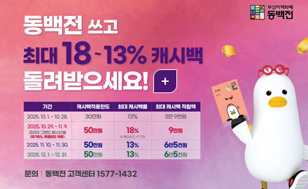 부산지역화폐 동백전

동백전 쓰고 최대 18 ~ 13% 캐시백 돌려받으세요!

더보기+

기간,캐시백적용한도,최대 캐시백률,최대 캐시백 적립액
[기간]2025.10.1. ~ 10.28.[캐시백적용한도]30만원[최대 캐시백률]13%,[최대 캐시백 적립액]3만9천원
[기간]2025.10.28. ~ 11.9.코리아 그랜드 페스티벌(추가5%, 특별한도 적용)50만원 [캐시백적용한도]50만원[최대 캐시백률]18% ※예산소진 시 13%,[최대 캐시백 적립액]9만원
[기간]2025.11.10. ~ 11.30.[캐시백적용한도]50만원[최대 캐시백률]13%,[최대 캐시백 적립액]6만5천원
[기간]2025.12.1. ~ 12.31.[캐시백적용한도]50만원[최대 캐시백률]13%,[최대 캐시백 적립액]6만5천원

문의 | 동백전 고객센터 1577-1432