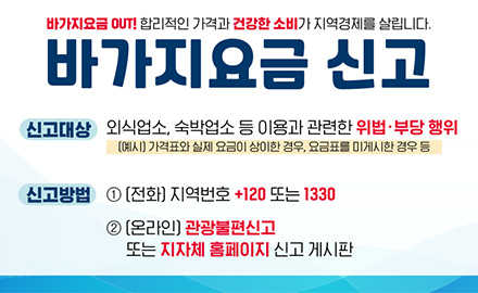 바가지요금 OUT! 합리적인 가격과 건강한 소비가 지역경제를 살립니다.

바가지요금 신고

신고대상 : 외식업소, 숙박업소 등 이용과 관련한 위법·부당 행위
(예시) 가격표와 실제 요금이 상이한 경우, 요금표를 미게시한 경우 등

신고방법 : 1) 전화 - 지역번호 +120 또는 1330
2)온라인 - 관광불편신고 또는 지자체 홈페이지 신고 게시판