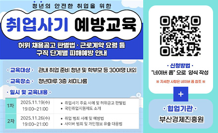 청년의 안전한 취업을 위한
취업사기 예방교육

허위 채용공고 판별법·근로계약 요령 등 구직 단계별 피해예방 안내

교육대상 : 관내 취업 준비 청년 및 학부모 등 30여명 내외
교육장소 : 청년마루 3층 세미나룸

일시 및 교육내용 :
1차 2025.11.19(수) 19:00 ~ 21:00
·취업사기 주요 사례 및 허위공고 판별법
·국민취업지원제도 소개

2차 2025.11.26(수) 19:00 ~ 21:00
·취업 범죄 사례 및 예방법
·사이버 범죄 및 개인정보 유출 대응법

신청방법 : 네이버 폼으로 양식 작성
QR코드링크 (https://form.naver.com/response/_3umFfFeMi1LEfp25Vaebw)
※ 자세한 사항은 네이버 폼 참조 ※

더보기+

협업기관 : 부산경제진흥원