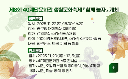 제8회 40계단문화관 생활문화축제 『 함께 놀자 』 개최

공연분야
일시 : 2025. 11. 22.(토) 15:00~16:20
장소 : 중구청 대회의실(지하2층)
참가 : 성악교실 수강생 등 6개 팀
참석 : 100여명▶초청내빈, 수강생, 수강생가족 등
내용 : 라인댄스, 드럼, 기타 등 발표

전시분야
일시 : 2025. 11. 20.(목) ~ 12. 5.(금) 
장소 : 40계단문화관  6층 전시실
참가 : 사진, 오일파스텔, 닥종이공예, 데생 4개 팀
내용 : 사진, 미술, 공예 등 전시 

더보기+