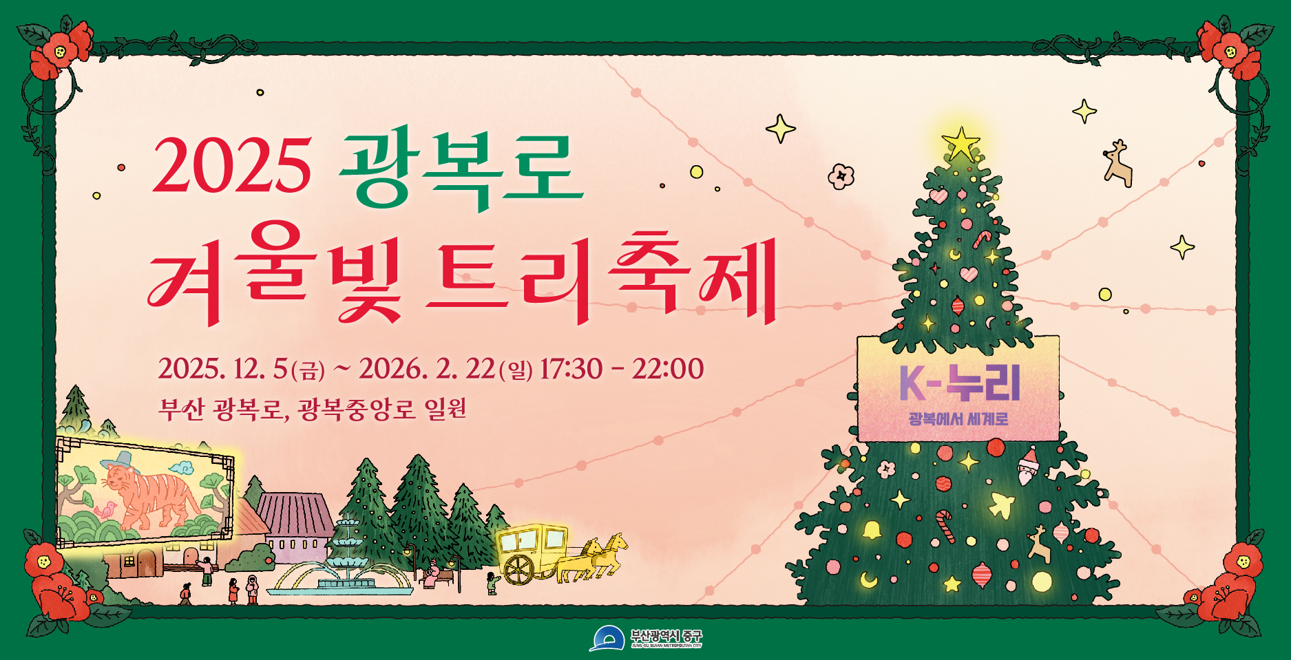 2025 광복로 겨울빛 트리 축제
2025.12.5(금) ~ 2026.2.22(일) 17:30 - 22:00
부산 광복로, 광복중앙로 일원

K-누리 광복에서 세계로

참여하러가기 >
