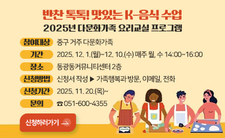 반찬 톡톡! 맛있는 K-음식 수업
2025년 다문화가족 요리교실 프로그램

참여대상 : 중구 거주 다문화가족
기간 : 2025. 12. 1.(월)~12. 10.(수) 매주 월, 수 14:00~16:00
장소 : 동광동커뮤니티센터 2층
신청방법 : 신청서 작성 ▶ 가족행복과 방문, 이메일, 전화
신청기간 : 2025. 11. 20.(목)~
문의 : ☎ 051-600-4355

신청하러가기>