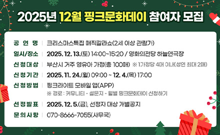 2025년 12월 핑크문화데이 참여자 모집

공연명 | 크리스마스 특집 매직갈라쇼 (2세 이상 관람가)
일시/장소 | 2025.12.13.(토) 14:00 ~ 15:20 / 영화의전당 하늘연극장
신청대상 | 부산시 거주 영유아 가정 (총 100매) ※1가정당 4매 이내 (성인 최대 2매)
신청기간 | 2025.11.24.(월) 09:00 ~ 12.4.(목) 17:00
신청방법 | 핑크라이트 모바일 앱(APP)
※ 경로 : 커뮤니티 - 설문지 - 월별 핑크문화데이 신청하기
선정발표 | 2025.12.5.(금), 선정자 대상 개별공지
문의사항 | 070-8666-7055 (사무국)