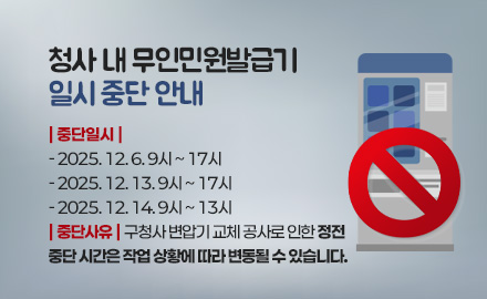 청사 내 무인민원발급기
일시 중단 안내

| 중단일시 |
- 2025. 12. 6. 9시 ~ 17시
- 2025. 12. 13. 9시 ~ 17시
- 2025. 12. 14. 9시 ~ 13시
| 중단사유 | 구청사 변압기 교체 공사로 인한 정전
중단 시간은 작업 상황에 따라 변동될 수 있습니다.