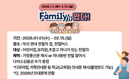 2026.1.1.(목) ~ 2.15.(일)
Family가 떴다!

기간 : 2026.01.01(수) ~ 02.15.(일)
장소 : 부산 관내 헌혈의 집, 헌혈버스
대상 : 어린이집,유치원,초중고 자녀가 있는 헌혈자
혜택 : 가정통신문 제시 or 자녀동반 헌혈 참여시
다이소상품권 추가 증정
*다모아앱, 카톡안내문 등 학교(교육청) 안내문 제시(촬영본도 가능)
*단, 2026년 안내문에 한함
