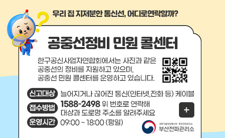 우리 집 지저분한 통신선, 어디로연락할까? 
공중선정비 민원 콜센터

한구공신사업자연합회에서는 사진과 같은
공중선의 정비를 지원하고 있으며,
공중선 민원 콜센터를 운영하고 있습니다.

QR코드링크(www.ktoa.or.kr)

신고대상
늘어지거나 끊어진 통신(인터넷,전화 등) 케이블

접수방법
1588-2498 위 번호로 연락해 대상과 도로명 주소를 알려주세요

운영시간
09:00 ~ 18:00 (평일)

더보기+
부산 전파 관리소
