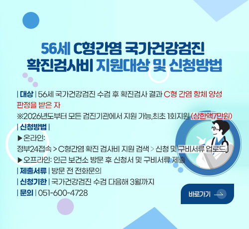 56세 C형간염 국가건강검진 
확진검사비 지원대상 및 신청방법

| 대상 | 56세 국가건강검진 수검 후 확진검사 결과 C형 간염 항체 양성
판정을 받은 자
※2026년도부터 모든 검진기관에서 지원 가능,최초 1회지원 (상한액7만원)
| 신청방법 |
▶온라인:
정부24접속 > C형간염 확진 검사비 지원 검색 > 신청 및 구비서류 업로드
▶오프라인: 인근 보건소 방문 후 신청서 및 구비서류 제출
| 제출서류 | 방문 전 전화문의
| 신청기한 | 국가건강검진 수검 다음해 3월까지
| 문의 | 051-600-4728 

바로가기>