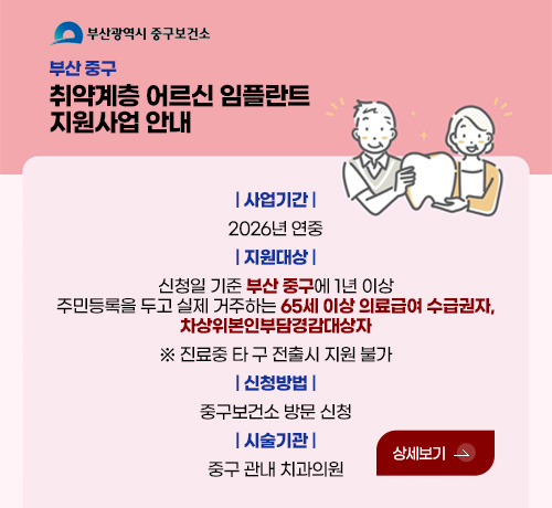 부산 중구
취약계층 어르신 임플란트
지원사업 안내

| 사업기간 |
2026년 연중
| 지원대상 |
신청일 기준 부산 중구에 1년 이상
주민등록을 두고 실제 거주하는 65세 이상 의료급여 수급권자,
차상위본인부담경감대상자
※ 진료중 타 구 전출시 지원 불가
| 신청방법 |
중구보건소 방문 신청
| 시술기관 |
중구 관내 치과의원

상세보기 >
