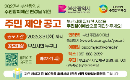 부산광역시,부산광역시 주민참여예산
2027년 부산광역시 주민참여예산 편성을 위한
주민 제안 공고
부산시에 필요한 사업을
주민참여예산으로 제안해주세요!
공모기간 2026.3.31.(화) 까지
공모대상 부산시민 누구나
홈페이지 QR코드 (http://busan.go.kr/yesan)
바로가기 >
| 인터넷 | 부산 주민참여예산
홈페이지 (www.busan.go.kr/yesan)
| 이메일| bscamyeo@korea.kr
| 팩스 | 051-888-2059
| 우편 | 부산광역시 연제구 중앙대로 1001
(연산동) 예산담당 관실
제안 참여자 중 100명을 추첨하여 1만원 상담 모바일상품권을 드립니다