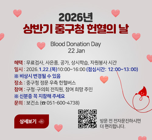 2026년 상반기 중구청 헌혈의 날
Blood Donation Day  22 Jan

혜택 : 무료검사, 사은품, 공가, 상시학습, 자원봉사 시간
일시 : 2026.1.22.(목)10:00~16:00 (점심시간: 12:00~13:00)
※ 비상시 변경될 수 있음  
장소 : 중구청 정문 우측 헌혈버스
참여 : 구청·구의회 전직원, 참여 희망 주민
※ 신분증 꼭 지참해 주세요
문의 : 보건소 (☎ 051-600-4738)

상세보기 >
QR코드(http://m.site.naver.com/0CUXY)
방문 전 전자문진 하면 더 편리합니다.