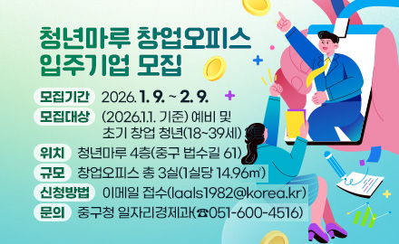 청년마루 창업오피스 입주기업 모집
모집기간 : 2026. 1. 9. ~ 2. 9.
모집대상 : (2026.1.1. 기준) 예비 및 초기 창업 청년(18~39세) 3팀
위치 : 청년마루 4층(중구 법수길 61)
규모 : 창업오피스 총 3실(1실당 14.96㎡)
신청방법 : 이메일 접수(laals1982@korea.kr)
문의 : 중구청 일자리경제과(☎051-600-4516)