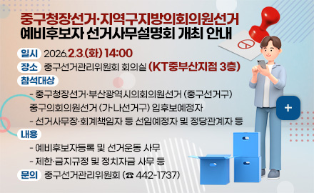 일시 : 2026.2.3.(화) 14:00
장소 : 중구선거관리위원회 회의실 (KT중부산지점 3층)
참석대상 :
    - 중구청장선거·부산광역시의회의원선거 (중구선거구)
    중구의회의원선거 (가·나선거구) 입후보예정자
    - 선거사무장·회계책임자 등 선임예정자 및 정당관계자 등
내용 :
    - 예비후보자등록 및 선거운동 사무
    - 제한·금지규정 및 정치자금 사무 등
문의 : 중구선거관리위원회 (☎ 442-1737)

더보기+