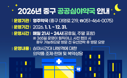 2026년 중구 공공심야약국 안내
운영기관: 영주약국(중구 대영로 219, ☎051-464-0075)
운영기간: 2026. 1. 1. ~ 12. 31.
운영시간: 매일 21시 ~ 24시(공휴일, 주말 포함)
※ 365일 운영이 원칙이나, 사전 협의 시 휴무 가능하므로 방문 전 유선연락 후 방문 요망
운영내용: 심야시간대 내방객에 대한 의약품 조제·판매 및 복약상담