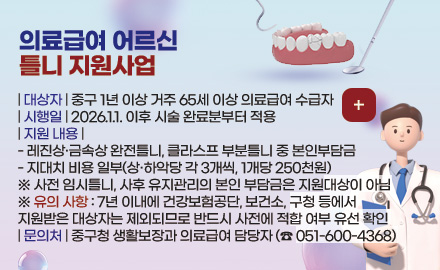 의료급여 어르신 틀니 지원사업
| 대상자 | 중구 1년 이상 거주 65세 이상 의료급여 수급자
| 시행일 | 2026.1.1. 이후 시술 완료분부터 적용
| 지원 내용 |
- 레진상·금속상 완전틀니, 클라스프 부분틀니 중 본인부담금
- 지대치 비용 일부(상·하악당 각 3개씩, 1개당 250천원)
※ 사전 임시틀니, 사후 유지관리의 본인 부담금은 지원대상이 아님
※ 유의 사항 : 7년 이내에 건강보험공단, 보건소, 구청 등에서
지원받은 대상자는 제외되므로 반드시 사전에 적합 여부 유선 확인
| 문의처 | 중구청 생활보장과 의료급여 담당자 (☎ 051-600-4368)
더보기 +