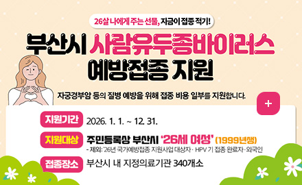 26살 나에게 주는 선물, 지금이 접종 적기!
부산시 사람유두종바이러스 예방접종 지원
자궁경부암 등의 질병 예방을 위해 접종 비용 일부를 지원합니다.
지원기간 : 2026. 1. 1. ~ 12. 31.
지원대상 : 주민등록상 부산시 '26세 여성'(1999년생)
- 제외: 26년 국가예방접종 지원사업 대상자 · HPV 기 접종 완료자·외국인
접종장소 : 부산시 내 지정의료기관 340개소
자세히보기