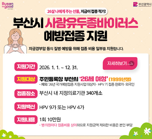 Busan is good 부산이라 좋다
부산광역시 BUSAN METROPOLITAN CITY

26살 나에게 주는 선물, 지금이 접종 적기!
부산시 사람유두종바이러스 예방접종 지원
자궁경부암 등의 질병 예방을 위해 접종 비용 일부를 지원합니다.

지원기간 : 2026. 1. 1. ~ 12. 31.
지원대상 : 주민등록상 부산시 '26세 여성'(1999년생)
- 제외: 26년 국가예방접종 지원사업 대상자 · HPV 기 접종 완료자·외국인
접종장소 : 부산시 내 지정의료기관 340개소
지원백신 : HPV 9가 또는 HPV 4가
지원내용 : 1회 10만원
- 병·의원마다 접종비용 상이하므로 지원금액 제외한 비용은 본인 부담

자세히보기