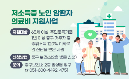 저소득층 노인 암환자 의료비 지원사업
지원대상 : 65세 이상, 주민등록기준 1년 이상 중구 거주자 중 중위소득 120% 이하로 암 진단을 받은 사람
신청방법 : 중구 보건소(2층 방문 신청)
문의 : 중구보건소 2층 암상담 창구 ☎051-600-4492, 4751