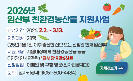 2026년 임산부 친환경농산물 지원사업
신청기간 : 2026. 2.2. ~ 3.13.
지원대상 : 28명
(‘25년 1월 1일 이후 출산한 산모 또는 신청일 현재 임신부)
지원내용 : 지원대상에게 친환경농산물 공급
(1인당 연 48만원) *자부담 9만6천원
신청방법 : 이메일 및 구청 방문(일자리경제과)
문의 : 일자리경제과(051-600-4484)
자세히보기 >
