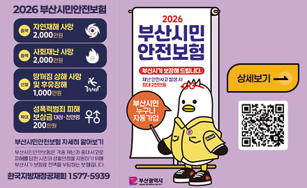 2026 부산시민안전보험
증액
자연재해 사망 2,000만원
증액
사회재난 사망 2,000만원
신설
땅꺼짐 상해 사망 및 후유장 1,000만원
확대
성폭력범죄 피해 보상금 대상 - 전연령 200만원
부산시민안전보험 자세히 알아보기
부산시민안전보험은 각족 재난과 중대사고로 피해를 당한 시민의 생활안정을 지원하기 위해 부산시가 보험료 전액을 부담하는 보험입니다.
한국지방재정공제회 1577-5939
2026
부산시민안전보험
부산시가 보장해 드립니다.
재난 안전사고 발생 시 최대 2천만원
부산시민 누구나 자동가입
부산광역시
상세보기 >
QR코드링크(https://www.busan.go.kr/depart/ahinsurance)