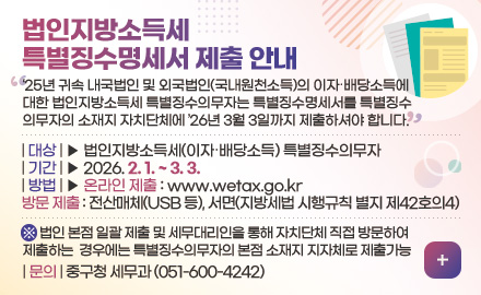 법인지방소득세
특별징수명세서 제출 안내

25년 귀속 내국법인 및 외국법인(국내원천소득)의 이자·배당소득에
대한 법인지방소득세 특별징수의무자는 특별징수명세서를 특별징수
의무자의 소재지 자치단체에 26년 3월 3일까지 제출하셔야 합니다.

| 대상 | ▶ 법인지방소득세(이자·배당소득) 특별징수의무자
| 기간 | ▶ 2026. 2. 1. ~ 3. 3.
| 방법 | ▶ 온라인 제출 : www.wetax.go.kr
방문 제출 : 전산매체(USB 등), 서면(지방세법 시행규칙 별지 제42호의4)

※ 법인 본점 일괄 제출 및 세무대리인을 통해 자치단체 직접 방문하여
제출하는  경우에는 특별징수의무자의 본점 소재지 지자체로 제출가능  

| 문의 | 중구청 세무과 (051-600-4242)

더보기+