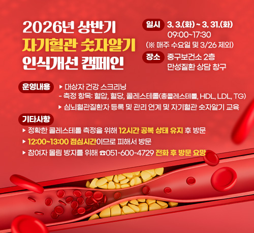 2026년 상반기 자기혈관 숫자알기 인식개선 캠페인

일시: 3. 3.(화) ~ 3. 31.(화) 09:00~17:30 (※ 매주 수요일 및 3/26 제외)
장소: 중구보건소 2층 만성질환 상담 창구
운영내용
▶ 대상자 건강 스크리닝
  - 측정 항목: 혈압, 혈당, 콜레스테롤(총콜레스테롤, HDL, LDL, TG)
▶ 심뇌혈관질환자 등록 및 관리 연계 및 자기혈관 숫자알기 교육
기타사항
▶ 정확한 콜레스테롤 측정을 위해 12시간 공복 상태 유지 후 방문
▶ 12:00~13:00 점심시간이므로 피해서 방문
▶ 참여자 몰림 방지를 위해 ☎051-600-4729 전화 후 방문 요망