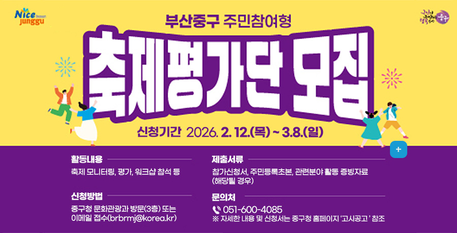 부산중구 주민참여형 축제평가단 모집

신청기간 2026.2.12.(목) ~ 3.8.(일)

활동내용
축제모니터링, 평가, 워크샵 참석 등

제출서류
참가신청서,주민등록초본,관련분야 활동 증빙자료(해당 될 경우)

신청방법
중구청 문화관광과 방문(3층) 또는
이메일접수 : brbrmj@korea.kr

문의처
051-600-4085
※자세한 내용 및 신청서는 중구청 홈페이지 고시공고 참조

더보기+