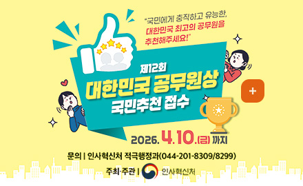 국민에게 충직하고 유능한 대한민국 최고의 공무원을 추천해주세요!

제12회 대한민국 공무원상 국민추천 접수

2026.4.10.(금)까지

주최·주관 | 인사혁신처
문의 | 인사혁신처 적극행정과 (044-201-8309/8299)

더보기 +