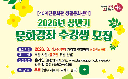 [40계단문화관 생활문화센터]

2026년 상반기
문화강좌 수강생 모집

모집기간
2026.3.4. (수)부터 개강일 전일까지 ※선착순 마감

대상
부산 시민(중구민 우선 선발)

신청방법
온라인 (통합예약시스템, www.bsjunggu.go.kr/yeyak)
방문 및 유선 (600-4046)

수강료
무료(일부 재료비·교재비 별도)

더보기+