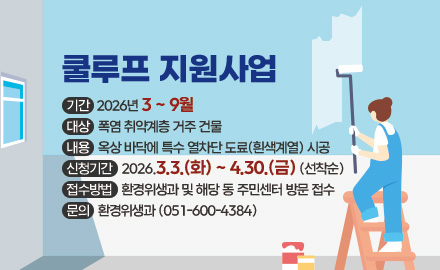 쿨루프 지원사업
기간 : 2026년 3 ~ 9월
대상 : 폭염 취약계층 거주 건물
내용 : 옥상 바닥에 특수 열차단 도료(흰색계열) 시공
신청기간 : 2026.3.3.(화) ~ 4.30.(금) (선착순)
접수방법 : 환경위생과 및 해당 동 주민센터 방문 접수
문의 : 환경위생과 (051-600-4384)