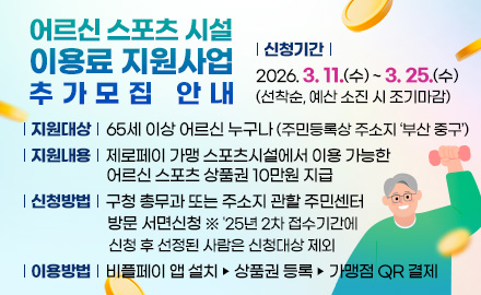 어르신 스포츠 시설 이용료 지원사업 추가모집 안내
지원대상 : 65세 이상 어르신 누구나 (주민등록상 주소지 ‘부산 중구’)
지원내용 : 제로페이 가맹 스포츠시설에서 이용 가능한 어르신 스포츠 상품권 10만원 지급
신청기간 : 2026. 3. 11.(수) ~ 3. 25.(수) (선착순, 예산 소진 시 조기마감)
신청방법 : 구청 총무과 또는 주소지 관할 주민센터 방문 서면신청
※ '25년 2차 접수기간에 신청 후 선정된 사람은 신청대상 제외
이용방법 : 비플페이 앱 설치 ▶ 상품권 등록 ▶ 가맹점 QR 결제