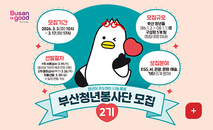 Busan is good 부산이라 좋다
모집기간 : 2026.3.3.(화) 10시~ 3.17.(화) 17시
모집규모 : 부산 청년들(86.1.2 .~ 08.1.1.)로 구성된 5개팀(팀당 8명 이내)
선발절차 :
-1차 서류심사 : 3.19.(목) (불성실 기재자 제외 전원 선발)
- 2차 발표심사(PPT) : 3.26.(목)
- 최종선발:3.30.(월)
※일정 변동 가능
모집분야 : ESG, AI, 관광, 문화·예술, 기타(5개 분야)
청년이 주도하는 나눔 활동
부산청년봉사단 모집 2기
더보기