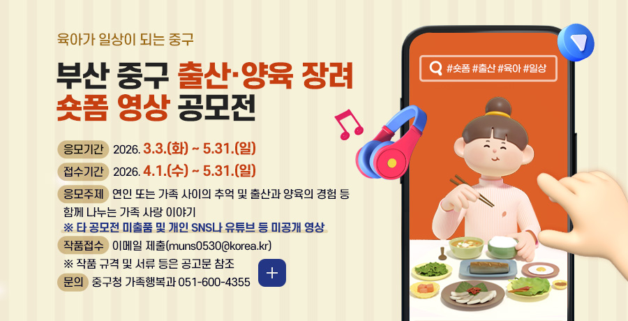 육아가 일상이 되는 중구
부산 중구 출산·양육 장려
숏폼 영상 공모전
응모기간
2026. 3.3.(화) ~ 5.31.(일)
접수기간
2026. 4.1.(수) ~ 5.31.(일)
응모주제
연인 또는 가족 사이의 추억 및 출산과 양육의 경험 등 함께 나누는 가족 사랑 이야기
※ 타 공모전 미출품 및 개인 SNS나 유튜브 등 미공개 영상
작품접수
이메일 제출(muns0530@korea.kr)
※ 작품 규격 및 서류 등은 공고문 참조
문의
중구청 가족행복과 051-600-4355