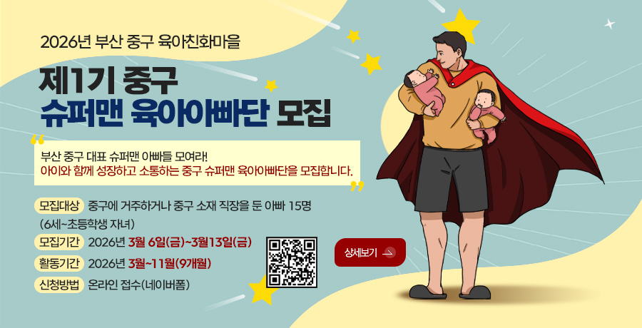 2026년 부산 중구 육아친화마을
제1기 중구 슈퍼맨 육아아빠단 모집
부산 중구 대표 슈퍼맨 아빠들 모여라!
아이와 함께 성장하고 소통하는 중구 슈퍼맨 육아아빠단을 모집합니다.
모집대상 중구에 거주하거나 중구 소재 직장을 둔 아빠 15명
(6세~초등학생 자녀)
모집기간 2026년 3월 6일(금)~3월13일(금)
활동기간 2026년 3월~11월(9개월)
신청방법 온라인 접수(네이버폼)
QR코드링크(https://m.site.naver.com/20QFM)
상세보기 >