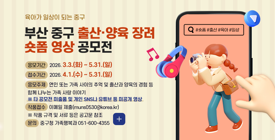 육아가 일상이 되는 중구

부산 중구 출산·양육 장려
숏폼 영상 공모전

응모기간
2026. 3.3.(화) ~ 5.31.(일)

접수기간
2026. 4.1.(수) ~ 5.31.(일)

응모주제
연인 또는 가족 사이의 추억 및 출산과 양육의 경험 등 함께 나누는 가족 사랑 이야기
※ 타 공모전 미출품 및 개인 SNS나 유튜브 등 미공개 영상

작품접수
이메일 제출(muns0530@korea.kr)
※ 작품 규격 및 서류 등은 공고문 참조

문의
중구청 가족행복과 051-600-4355
