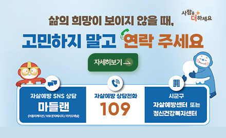 사람을 더하세요

삶이 희망이 보이지 않을 때, 고민하지 말고 연락 주세요

자세히보기 >

자살예방 SNS 상담
마들랜
(어플리케이션/109문자메세지/카카오채널)

자살예방 상담전화
109

시군구
자살예방센터 또는 정신건강복지센터