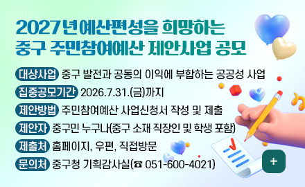 2027년 예산편성을 희망하는
중구 주민참여예산 제안사업 공모

대상사업 : 중구 발전과 공동의 이익에 부합하는 공공성 사업
집중공모기간 : 2026.7.31.(금)까지
제안방법 : 주민참여예산 사업신청서 작성 및 제출
제안자 : 중구민 누구나(중구 소재 직장인 및 학생 포함)
제출처 : 홈페이지, 우편, 직접방문
문의처 : 중구청 기획감사실(☎ 051-600-4021)

더보기+
