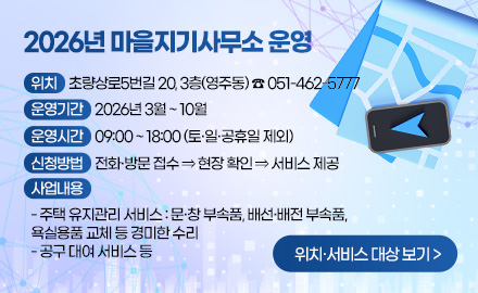 2026년 마을지기사무소 운영

위치 : 초량상로5번길 20, 3층(영주동) ☎ 051-462-5777
운영기간 : 2026년 3월 ~ 10월
운영시간 : 09:00 ~ 18:00 (토·일·공휴일 제외)
신청방법 : 전화·방문 접수 ⇒ 현장 확인 ⇒ 서비스 제공
사업내용 :
- 주택 유지관리 서비스 : 문·창 부속품, 배선·배전 부속품,
욕실용품 교체 등 경미한 수리
- 공구 대여 서비스 등

위치·서비스 대상 보기 >
