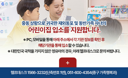 중동 상황으로 귀국한 재외동포 및 동반가족 자녀의 
어린이집 입소를 지원합니다.

※ PC, 모바일을 통해 아래 주소에서 각 기관 정보를 확인 후
해당기관을 통해 입소할 수 있습니다.
※ 대한민국 국적을 가지지 않은 영유아의 경우, 아래 헬프데스크로 문의 바랍니다.

더보기+

헬프데스크 1566-3232(단축번호 1번), 051-600-4354(중구 가족행복과)