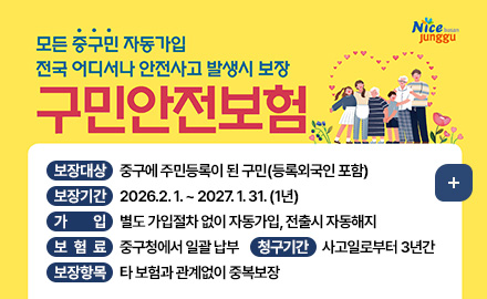 Nice busan junggu
모든 중구민 자동 가입
전국 어디서나 안전사고 발생시 보장
구민안전보험
보장대상 : 중구에 주민등록이 된 구민(등록외국인 포함)
보장기간 : 2026.2. 1. ~ 2027. 1. 31. (1년)
가입 : 별도 가입절차 없이 자동가입, 전출시 자동해지
보험료 : 중구청에서 일괄 납부
청구기간 : 사고일로부터 3년간
보장항목 : 타 보험과 관계없이 중복보장
더보기