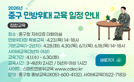 2026년
중구 민방위대 교육 일정 안내

집합교육

장소 | 중구청 지하2층 대회의실
민방위대장 특별교육 | 4.23.(목) 14~18시
기본교육(1~2년차) | 4.28.(화), 4.30.(목), 6.11.(목), 6.18.(목) 14~18시
사이버교육(3년차 이상)
교육기간 | 4.1.(수) ~ 6.30.(화)
교육시간 | 3~4년차 2시간 / 5년차 이상 1시간
사이트 | 스마트민방위교육 www.cdec.kr
문의 | 중구청 홍보교육과(051-600-4132), 사이버교육(1522-7183)

바로가기 >