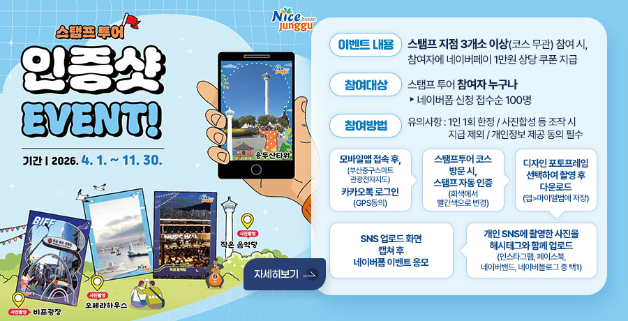 스탬프투어 인증샷 EVENT!
기간 : 2026. 4. 1. ~ 11. 30.
사진촬영 : 비프광장
사진촬영 : 오페라하우스
사진촬영 : 작은 음악당
용두산타워

이벤트 내용 : 스탬프 지점 3개소 이상(코스 무관) 참여 시, 참여자에 네이버페이 1만원 상당 쿠폰 지급
참여대상 : 스탬프 투어 참여자 누구나 ▶ 네이버폼 신청 접수순 100명
참여방법 : 유의사항 : 1인 1회 한정/사진합성 등 조작 시 지급 제외/개인정보 제공 동의 필수
모바일앱접속 후,(부산중구스마트관광전자지도) 카카오톡로그인(GPS동의) ▶스탬프투어 코스 방문 시, 스탬프 자동 인증 (회색에서 빨간색으로 변경) ▶
디자인 포토프레임 선택하여 촬영 후 다운로드 (앱 - 마이앨범에 저장) ▶ 개인 SNS에 촬영한 사진을 해시태그와 함께 업로드 (인스타그램, 페이스북, 네이버밴드, 네이버블로그 중 택1) ▶ SNS 업로드 화면 캡쳐 후 네이버폼 이벤트 응모
자세히보기