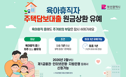 부산광역시
육아휴직자 주택담보대출 원금상환 유예
육아휴직 중에도 주거비의 부담은 잠시 쉬어가세요

대상 : 육아휴직 중인 차주 또는 배우자
조건 : 대출 1년 이상 9억 이하 1주택자
최대 3년 유예가능 : 최초 1년(1년씩 최대 2회 연장)

2026년 2월부터 제1금융권·인터넷은행·지방은행 등에서 신청가능
* 기타은행은 해당 은행에 문의