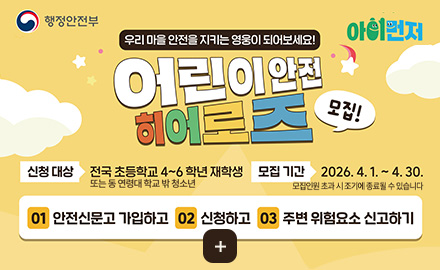 행정안전부
아이먼저

우리 마을 안전을 지키는 영웅이 되어보세요!

어린이 안전 히어로즈 모집!

신청 대상
전국 초등학교 4~6학년 재학생 또는 동 연령대 학교 밖 청소년

모집기간
2026.4.1. ~ 4.30. 모집인원 초과 시 조기에 종료될 수 있습니다

01
안전신문고 가입하고

02
신청하고

03
주변 위험요소 신고하기

더보기 +