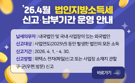 ’26.4월 법인지방소득세
신고·납부기간 운영 안내
납세의무자 | 내국법인 및 국내 사업장이 있는 외국법인
신고대상 | 사업연도(2025년) 동안 발생한 법인의 모든 소득
신고기간 | 2026. 4. 1. - 4. 30.
신고방법 | 위택스 전자(파일)신고 또는 사업장 소재지 관할 구·군(우편,방문) 신고
바로가기 >