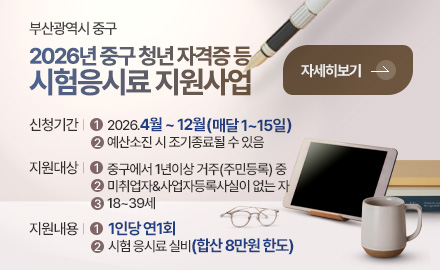 부산광역시 중구
2026년 중구 청년 자격증 등
시험응시료 지원사업

신청기간 |
1
2026.4월 ~ 12월(매달 1~15일)
2
예산소진 시 조기종료될 수 있음 


지원대상 |
1
중구에서 1년이상 거주(주민등록) 중
2
미취업자&사업자등록사실이 없는 자
3
18~39세

지원내용 |
1
1인당 연1회
2
시험 응시료 실비(합산 8만원 한도)

자세히보기 >