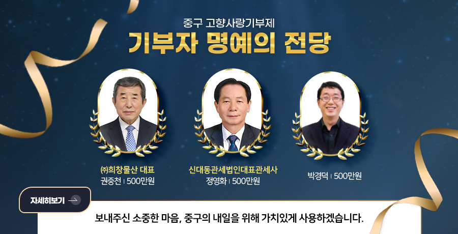 중구 고향사랑기부제
기부자 명예의 전당

㈜희창물산 대표
권중천 | 500만원

신대동관세법인대표관세사
정영화 | 500만원

박경덕 | 500만원

자세히보기 >

보내주신 소중한 마음, 중구의 내일을 위해 가치있게 사용하겠습니다.