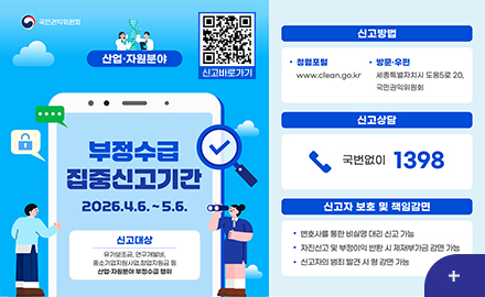 국민권익위원회

사업·자원분야

QR코드링크(https://www.clean.go.kr)
신고바로가기

부정수급집중신고기간
2026.4.6. ~ 5.6.

신고대상
유가보조금,연구개발비,중소기업지원사업,창업지원금 등 산업·자원분야 부정수급 행위

신고방법
·청렴포털
www.clean.go.kr
·방문·우편
세종특별자치시 도움5로 20, 국민권익위원회

신고상담
국번없이 1398

신고자 보호 및 책임감면
·변호사를 통한 비실명 대리 신고 가능
·자진신고 및 부정이익 반환 시 제재부가금 감면 가능
·신고자의 범죄 발견 시 형 감면 가능

더보기+
