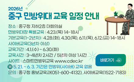 2026년
중구 민방위대 교육 일정 안내

장소 | 중구청 지하2층 대회의실
민방위대장 특별교육 | 4.23.(목) 14~18시
기본교육(1~2년차) | 4.28.(화), 4.30.(목), 6.11.(목), 6.12.(금) 14~18시
사이버교육(3년차 이상)
교육기간 | 4.1.(수) ~ 6.30.(화)
교육시간 | 3~4년차 2시간 / 5년차 이상 1시간
사이트 | 스마트민방위교육 www.cdec.kr
※ 5. 21. ~ 6. 3. 기간은 민방위(사이버) 교육 없음
문의 | 중구청 홍보교육과(051-600-4132), 사이버교육(1522-7183)

바로가기 >