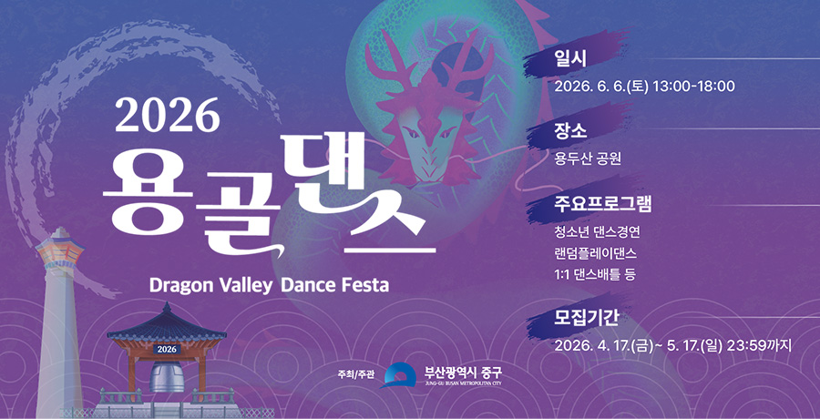 2026 용골댄스
Dragon Valley Dance Festa

일시
2026.6.6.(토) 13:00-18:00

장소
용두산 공원

주요프로그램
청소년 댄스경연
랜덤플레이댄스
1:1 댄스배틀 등

모집기간
2026. 4. 17.(금)~ 5. 17.(일) 23:59까지

주최/주관
부산광역시 중구